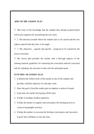 AIMS OF THE LESSON PLAN 
 That items of the knowledge that the students have already acquired which 
will be pre-requisites for assimilating the new items. 
 2 .The direction towards which the students have to be carried and the new 
subject-material that they have to be taught. 
 3 .The objectives - general and specific - proposed to be realized by the 
lesson concerned. 
 The lesson plan provides the teacher with a thorough analysis of the 
learning material, guidelines for transacting the curriculum material concerned 
and for evaluating the outcomes in tune with the anticipated goals. 
FUNCTION OF LESSON PLAN 
1. It delimits the field of work of the teacher as also of the students and 
provides a definite objective for each days work. 
2. Since the goal is fixed the teacher gets an impetus to achieve his goal. 
3. It prevents the teacher from going off the track. 
4. It helps in avoiding needless repetition 
5. It helps the teacher to organize and systematize the learning process in 
terms of meaningful activities. 
6. It helps the teacher to overcome the feeling or nervousness and insecurity. 
It gives him confidence to face the class. 
 