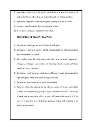 7. It provides opportunity to the teacher to think out new ways and meaning of 
making the lesson interesting and to poss thought provoking question. 
8. It provides suggestion regarding adequate learning aids and activities. 
9. It ensures that the teacher does not omit vital points. 
10. It serves as a check on unplanned curriculum. 
PRINCIPLES OF LESSON- PLANNING 
1. The teacher should prepare a careful but flexible plan . 
2. The teacher must have mastery of the content area from which items have 
been selected for the lesson. 
3. The teacher must be fully conversant with new methods, approaches, 
strategies, techniques and models of teaching social science and these 
should be clearly indicated. 
4. The teacher must know his pupils thoroughly and organize the materials in 
a psychological rather than a merely logical fashion. 
5. The teacher must ensure active pupil participation. 
6. Activities should be taken up during a lesson should be varied., particularly 
if pupils are comparatively young so as to eliminate monotony. This variety 
of work may be ensured at different stages of lesson in the same period, by 
way of observation, close listening, speaking, writing and engaging in an 
action, by the learners 
 