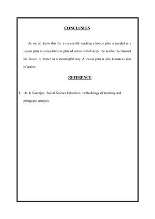 CONCLUSION 
As we all know that for a successful teaching a lesson plan is needed as a 
lesson plan is considered as plan of action which helps the teacher to transact 
his lesson to leaner in a meaningful way. A lesson plan is also known as plan 
of action. 
REFERENCE 
1. Dr. K Sivarajan, Social Science Education methodology of teaching and 
pedagogic analysis. 
