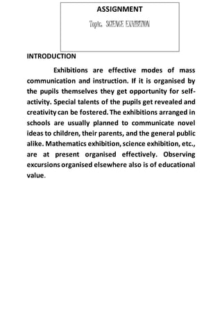 INTRODUCTION 
ASSIGNMENT 
Topic: SCIENCE EXHIBITION 
Exhibitions are effective modes of mass 
communication and instruction. If it is organised by 
the pupils themselves they get opportunity for self-activity. 
Special talents of the pupils get revealed and 
creativity can be fostered. The exhibitions arranged in 
schools are usually planned to communicate novel 
ideas to children, their parents, and the general public 
alike. Mathematics exhibition, science exhibition, etc., 
are at present organised effectively. Observing 
excursions organised elsewhere also is of educational 
value. 
 