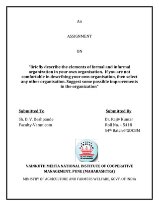 An
ASSIGNMENT
ON
“Briefly describe the elements of formal and informal
organization in your own organisation. If you are not
comfortable in describing your own organisation, then select
any other organisation. Suggest some possible improvements
in the organization”
Submitted To Submitted By
Sh. D. V. Deshpande Dr. Rajiv Kumar
Faculty-Vamnicom Roll No. – 5418
54th Batch-PGDCBM
.
VAINKUTH MEHTA NATIONAL INSTITUTE OF COOPERATIVE
MANAGEMENT, PUNE (MAHARASHTRA)
MINISTRY OF AGRICULTURE AND FARMERS WELFARE, GOVT. OF INDIA
 