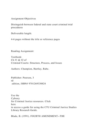 Assignment Objectives
Distinguish between federal and state court criminal trial
procedures
Deliverable length:
4-6 pages without the title or reference pages
Reading Assignment:
Textbook:
Ch #1 & #2 of
Criminal Courts: Structure, Process, and Issues
Authors: Champion, Hartley, Rabe.
Publisher: Pearson, 3
rd
edition, ISBN# 9781269330824
Use the
Cybrary
for Criminal Justice resources. Click
here
to access a guide for using the CTU Criminal Justice Studies
Library Research Guide.
Blade, B. (1991). FOURTH AMENDMENT--THE
 