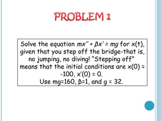 Solve the equation mx’’ + βx’ = mg for x(t),
given that you step off the bridge-that is,
no jumping, no diving! “Stepping off”
means that the initial conditions are x(0) =
-100, x’(0) = 0.
Use mg=160, β=1, and g = 32.
 