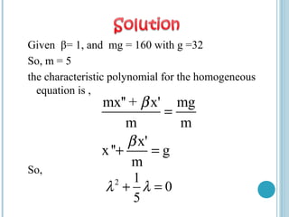 Given β= 1, and mg = 160 with g =32
So, m = 5
the characteristic polynomial for the homogeneous
equation is ,
So,
mx'' + x' mg
m m
x'
x'' g
m
β
β
=
+ =
2 1
0
5
λ λ+ =
 