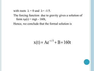 with roots λ = 0 and λ= -1/5.
The forcing function due to gravity gives a solution of
form xp(t) = mgt - 160t,
Hence, we conclude that the formal solution is
t/5
x(t) Ae B 160t−
= + +
 