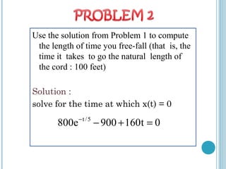 Use the solution from Problem 1 to compute
the length of time you free-fall (that is, the
time it takes to go the natural length of
the cord : 100 feet)
Solution :
solve for the time at which x(t) = 0
t /5
800e 900 160t 0−
− + =
 
