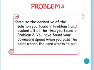 Compute the derivative of the
solution you found in Problem 1 and
evaluate it at the time you found in
Problem 2. You have found your
downward speed when you pass the
point where the cord starts to pull.
 