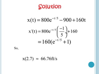 So,
x(2.7) 66.76ft/s≈
t /5
x(t) 800e 900 160t−
= − +
t /5 1
x'(t) 800e 160
5
− − 
= + ÷
 
t /5
160(e 1)−
= +
 