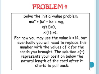 Solve the initial-value problem
mx’’ + βx’ + kx = mg,
x(t1)=0,
x’(t)=v1.
For now you may use the value k =14, but
eventually you will need to replace this
number with the values of k for the
cords you brought. The solution x(t)
represents your position below the
natural length of the cord after it
starts to pull back.
 