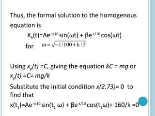 Thus, the formal solution to the homogenous
equation is
Xh(t)=Ae-t/10
sin(ωt) + βe-t/10
cos(ωt)
for
Using xp(t) =C, giving the equation kC = mg or
xp(t) =C= mg/k
Substitute the initial condition x(2.73)= 0 to
find that
x(t1)=Ae-t/10
sin(t1 ω) + βe-t/10
cos(t1ω)+ 160/k =0
1/100 k /5ω = − +
 