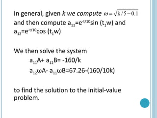 In general, given k we compute
and then compute a11=e-t/10
sin (t1w) and
a12=e-t/10
cos (t1w)
We then solve the system
a11A+ a12B= -160/k
a12ωA- a11ωB=67.26-(160/10k)
to find the solution to the initial-value
problem.
k /5 0.1ω = −
 