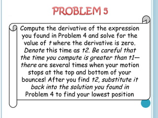 Compute the derivative of the expression
you found in Problem 4 and solve for the
value of t where the derivative is zero.
Denote this time as t2. Be careful that
the time you compute is greater than t1—
there are several times when your motion
stops at the top and bottom of your
bounces! After you find t2, substitute it
back into the solution you found in
Problem 4 to find your lowest position
 