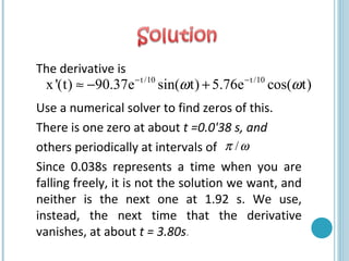 The derivative is
Use a numerical solver to find zeros of this.
There is one zero at about t =0.0'38 s, and
others periodically at intervals of
Since 0.038s represents a time when you are
falling freely, it is not the solution we want, and
neither is the next one at 1.92 s. We use,
instead, the next time that the derivative
vanishes, at about t = 3.80s.
t /10 t /10
x'(t) 90.37e sin( t) 5.76e cos( t)ω ω− −
≈ − +
/π ω
 