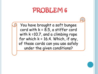 You have brought a soft bungee
cord with k = 8.5, a stiffer cord
with k =10.7, and a climbing rope
for which k = 16.4. Which, if any,
of these cords can you use safely
under the given conditions?
 