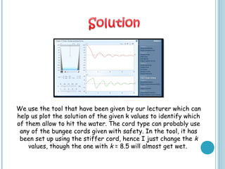 We use the tool that have been given by our lecturer which can
help us plot the solution of the given k values to identify which
of them allow to hit the water. The cord type can probably use
any of the bungee cords given with safety. In the tool, it has
been set up using the stiffer cord, hence I just change the k
values, though the one with k = 8.5 will almost get wet.
 
