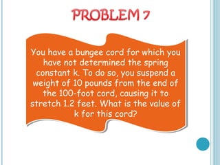 You have a bungee cord for which you
have not determined the spring
constant k. To do so, you suspend a
weight of 10 pounds from the end of
the 100-foot cord, causing it to
stretch 1.2 feet. What is the value of
k for this cord?
You have a bungee cord for which you
have not determined the spring
constant k. To do so, you suspend a
weight of 10 pounds from the end of
the 100-foot cord, causing it to
stretch 1.2 feet. What is the value of
k for this cord?
 