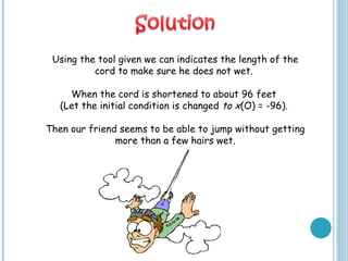 Using the tool given we can indicates the length of the
cord to make sure he does not wet.
When the cord is shortened to about 96 feet
(Let the initial condition is changed to x(O) = -96).
Then our friend seems to be able to jump without getting
more than a few hairs wet.
 