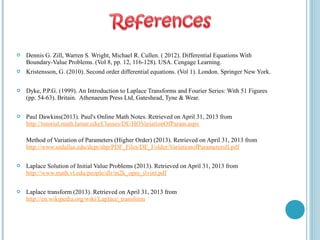  Dennis G. Zill, Warren S. Wright, Michael R. Cullen. ( 2012). Differential Equations With
Boundary-Value Problems. (Vol 8, pp. 12, 116-128). USA. Cengage Learning.
 Kristensson, G. (2010). Second order differential equations. (Vol 1). London. Springer New York.
 Dyke, P.P.G. (1999). An Introduction to Laplace Transforms and Fourier Series: With 51 Figures
(pp. 54-63). Britain. Athenaeum Press Ltd, Gateshead, Tyne & Wear.
 Paul Dawkins(2013). Paul's Online Math Notes. Retrieved on April 31, 2013 from
http://tutorial.math.lamar.edu/Classes/DE/HOVariationOfParam.aspx
Method of Variation of Parameters (Higher Order) (2013). Retrieved on April 31, 2013 from
http://www.utdallas.edu/dept/abp/PDF_Files/DE_Folder/VariationofParametersII.pdf
 Laplace Solution of Initial Value Problems (2013). Retrieved on April 31, 2013 from
http://www.math.vt.edu/people/dlr/m2k_opm_slvint.pdf
 Laplace transform (2013). Retrieved on April 31, 2013 from
http://en.wikipedia.org/wiki/Laplace_transform
 
