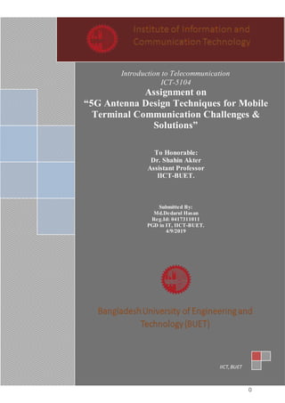 0
Introduction to Telecommunication
ICT-5104
Assignment on
“5G Antenna Design Techniques for Mobile
Terminal Communication Challenges &
Solutions”
To Honorable:
Dr. Shahin Akter
Assistant Professor
IICT-BUET.
Submitted By:
Md.Dedarul Hasan
Reg.Id: 0417311011
PGD in IT, IICT-BUET.
4/9/2019
IICT,BUET
 