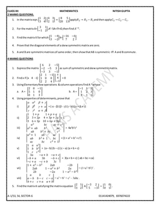 CLASS XII MATHEMATICS NITISH GUPTA
A-1/53, 54, SECTOR-6 01141424079, 8376074222
2 MARKS QUESTIONS.
1. In the matrix eqn.[
1 2
3 4
] [
4 3
2 1
] = [
8 5
20 13
]apply𝑅2 → 𝑅2 − 𝑅1andthenapply𝐶2 → 𝐶2 − 𝐶1.
2. For the matrix A=[
3 1
−1 2
],A2
-5A+7I=O,thenfind 𝐴−1.
3. Findthe matrix X forwhich [
1 −4
3 −2
]X=[
−16 −6
7 2
]
4. Prove that the diagonal elementsof askew symmetricmatrix are zero.
5. A and B are symmetricmatricesof same order, thenshow thatAB issymmetric iff A and B commute.
4 MARKS QUESTIONS
1. Expressthe matrix [
6 2 −5
−2 −5 3
−3 3 −1
] as sum of symmetricandskew symmetricmatrix.
2. Findx if [x 4 -1] [
2 1 −1
1 0 0
2 2 4
][
𝑥
4
−1
] = 0
3. UsingElementaryRowoperations &columnoperationsfindA-1
whose
a. A = [
2 0 −1
5 1 0
0 1 3
] b. A = [
−1 1 2
1 2 3
3 1 1
]
4. Usingpropertiesof determinants,prove that
i) |
 2 ⁡ + ⁡
 2
⁡ + ⁡
 2 ⁡+ ⁡
| = (  - ) ( - ) (- ) ( +  + )
ii) |
1 1 + 𝑝 1 + 𝑝 + 𝑞
2 3 + 2𝑝 4 + 3𝑝 + 2𝑞
3 6 + 3𝑝 10 + 6𝑝 + 3𝑞
|= 1
iii) |
𝑎2 𝑏𝑐 𝑎𝑐 +⁡ 𝑐2
𝑎2 + ⁡𝑎𝑏 𝑏2 𝑎𝑐
𝑎𝑏 𝑏2 + ⁡𝑏𝑐 𝑐2
| = 4a2
b2
c2
iv) |
𝑎2 + ⁡1 𝑎𝑏 𝑎𝑐
𝑎𝑏 𝑏2 + ⁡1 𝑏𝑐
𝑎𝑐 𝑏𝑐 𝑐2 + ⁡1
| = (1 + a2
+ b2
+ c2
)
v) |
1 𝑎 𝑎3
1 𝑏 𝑏3
1 𝑐 𝑐3
| = (a– b) (b – c) (c – a) (a + b + c)
vi) |
3𝑎 −𝑎 + 𝑏 −𝑎 + 𝑐
−𝑏 + 𝑎 3𝑏 −𝑏 + 𝑐
−𝑐 + 𝑎 −𝑐 + 𝑏 3𝑐
| = 3(a + b + c) ( ab + bc + ca)
vii) |
1 +⁡ 𝑎2 − 𝑏2 2𝑎𝑏 −2𝑏
2𝑎𝑏 1 − 𝑎2 + 𝑏2 2𝑎
2𝑏 −2𝑎 1 − 𝑎2 − 𝑏2
| = (1+a2
+b2
)3
.
viii) |
𝑎 𝑏 𝑐
𝑎 − 𝑏 𝑏 − 𝑐 𝑐 − 𝑎
𝑏 + 𝑐 𝑐 + 𝑎 𝑎 + 𝑏
| = a3
+ b3
+ c3
– 3abc .
5. Findthe matrix A satisfyingthe matrix equation [
2 1
3 2
] A [
−3 2
5 −3
] = [
1 0
0 1
] .
 