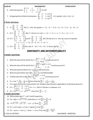 CLASS XII MATHEMATICS NITISH GUPTA
A-1/53, 54, SECTOR-6 01141424079, 8376074222
6. Solve the equation: |
𝑥 + 𝑎 𝑥 𝑥
𝑥 𝑥 + 𝑎 𝑥
𝑥 𝑥 𝑥 + 𝑎
| = 0, a≠0
7. Usingpropertiesof determinantprove :- |
𝑥 𝑥2 1 + 𝑝𝑥3
𝑦 𝑦2 ⁡1 + 𝑝𝑦3
𝑧 𝑧2 1 + 𝑝𝑧3
| = (1 + pxyz)(x –y) (y – z) ( z – x)
6 Marks Questions:
8. A = [
1 2 −3
2 3 2
3 −3 −4
] , find A-1
,solve the equation x + 2y – 3z = - 4, 2x + 3y + 2z = 2, 3x – 3y – 4z = 11.
9. If A = [
1 −1 1
2 1 −3
1 1 1
] , find A-1
and use it to solve x + 2y + z = 4, -x + y + z = 0, x – 3y + z = 2
10. If A = [
−4 4 4
−7 1 3
5 −3 −1
] and B = [
1 −1 1
1 −2 −2
2 1 3
] , find AB and use it to solve the system of equations
x – y + z = 4, x - 2y - 2z = 9, 2x + y + 3z = 1.
11. If A = [
1 1 1
1 2 −3
2 −1 3
] show that A3
– 6A2
+ 5A + 11I = 0. Hence find A-1
.
CONTINUITY AND DIFFERENTIABILITY
2 MARKS QUESTIONS.
1. Write the value of k for which 𝑓( 𝑥) = {
𝑘𝑥2, 𝑥 < 2
3, 𝑥 ≥ 2
iscontinuousatx=2
2. Write the value of k for which 𝑓( 𝑥) = {
3𝑠𝑖𝑛𝑥
2𝑥
+ 𝑐𝑜𝑠𝑥, 𝑥 ≠ 0
𝑘, 𝑥 = 0
iscontinuousatx=0
3. Write two pointsatwhich 𝑓( 𝑥) =
1
𝑥−[ 𝑥]
isnot continuous.
4. Write one pointwhere f(x) =| 𝑥| − | 𝑥 + 1| is not differentiable
5. Findthe value of k so that 𝑓( 𝑥) = {
1−𝑐𝑜𝑠4𝑥
8𝑥2
, 𝑥 ≠ 0
𝑘, 𝑥 = 0
iscontinuousat x=0.
6. If y = tan−1 5𝑥
1−6𝑥2
,-
1
√6
< x <
1
√6
,thenshowthat
𝑑𝑦
𝑑𝑥
=
2
1+4𝑥2
+
3
1+9𝑥2
.
7. If it is giventhatforthe functionf(x)=x3
-5x2
-3x,Meanvalue theoremisapplicable in[1,3],findall valuesof c.
8. f(x) = {
𝐾𝑥 + 1 𝑖𝑓 𝑥 ≤ 𝜋
𝑐𝑜𝑠⁡𝑥 𝑖𝑓 𝑥 > 𝜋
⁡𝑎𝑡⁡𝑥 = 𝜋, find k if function is continuous at π,
9. If x = √ 𝑎sin−1 𝑡⁡, 𝑦 =⁡√ 𝑎cos−1 𝑡⁡, 𝑠ℎ𝑜𝑤⁡𝑡ℎ𝑎𝑡⁡
𝑑𝑦
𝑑𝑥
=⁡−
𝑦
𝑥
.
4 MARKS QUESTIONS
10. Differentiate log( xsin x
+cot2
x) withrespecttox.
11. If y = log[ x + √𝑥2 +⁡ 𝑎2 ],showthat ( x2
+ a2
)
𝑑2⁡𝑦
𝑑𝑥2
+ x
𝑑𝑦
𝑑𝑥
= 0.
12. . If √1 − 𝑥2 + √1 − 𝑦2 = a (x – y), Prove
𝑑𝑦
𝑑𝑥
= √
1−𝑦2
1−𝑥2
13. If x = a sint andy = a ( cos t + logtan
𝑡
2
), find
𝑑2⁡𝑦
𝑑𝑥2
.
14. If x = a(cos t + t sin t), y = b(sin t – t cos t), Prove that
𝑑𝑦2
𝑑𝑥2
=
𝑏⁡𝑠𝑒𝑐3 𝑡
𝑎2 𝑡
.
 