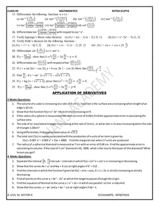 CLASS XII MATHEMATICS NITISH GUPTA
A-1/53, 54, SECTOR-6 01141424079, 8376074222
15. Differentiate the following functions w.r.t.x :
(i) sin−1 (
2𝑥
1+𝑥2
) (ii) tan−1 (
1−𝑐𝑜𝑠⁡𝑥
𝑠𝑖𝑛⁡𝑥
) (iii) tan−1 (
𝑐𝑜𝑠⁡𝑥
1+𝑠𝑖𝑛⁡𝑥
) (iv) tan−1 (
5⁡𝑥
1−6𝑥2
)
(v) tan-1[
√1+𝑥2
√1+𝑥2
+√1−𝑥2
−√1−𝑥2
] (vi) tan-1
[
√1+𝑠𝑖𝑛⁡𝑥
√1+𝑠𝑖𝑛⁡𝑥
+√1−𝑠𝑖𝑛⁡𝑥
−√1−𝑠𝑖𝑛⁡𝑥
](vii) cot-1
(
1−𝑥
1+𝑥
)
16. Differentiate tan-1[
√1+⁡𝑥2−⁡√1−⁡𝑥2
√1+⁡𝑥2+⁡√1−⁡𝑥2
] withrespecttocos-1
x2
.
17. Verify lagrange’s Mean value theorem: (i) f(x) = x(x – 1) (x – 2) [ 0, ½] (ii) f(x) = x3
-5x2
– 3x [1, 3]
18. Verify Rolle’s theorem for the following functions :
(i) f(x) = x2
+ x – 6[-3, 2] (ii) f(x) = x (x – 1) (x – 2) [0, 2] (iii) f(x) = sin x + cos x [0,
𝜋
2
]
19. Differentiate sin-1
(
2𝑥
1+𝑥2
) w.r.t. tan-1
x .
20. If y =
sin−1 𝑥
√1−𝑥2
, show that (1-𝑥2)
𝑑2 𝑦
𝑑𝑥2
− 3𝑥
𝑑𝑦
𝑑𝑥
− 𝑦 = 0⁡.
21. Differentiate cos-1
{
1−⁡𝑥2
1+⁡𝑥2
} withrespectof tan-1
{
3𝑥⁡−⁡𝑥3
1−3⁡𝑥2
} .
22. If x = a sin 2t(1 + cos 2t), y = b cos 2t( 1 – cos 2t) Show that (
𝑑𝑦
𝑑𝑥
)
𝑡=⁡
𝜋
4
=
𝑏
𝑎
23. Find
𝑑𝑦
𝑑𝑥
, if y = sin-1
[x √1 − 𝑥 − √ 𝑥√1 − 𝑥2]⁡.
24. If y = log [x + √𝑥2 + 1], prove that (𝑥2 + 1)
𝑑2 𝑦
𝑑𝑥2
+ ⁡𝑥
𝑑𝑦
𝑑𝑥
= 0⁡.
25. If y =
sin−1 𝑥
√1−𝑥2
, show that (1-𝑥2)
𝑑2 𝑦
𝑑𝑥2
− 3𝑥
𝑑𝑦
𝑑𝑥
− 𝑦=0
APPLICATION OF DERIVATIVES
2 Marks Questions:
1. The volume of a cube is increasingata rate of 9 cm3
/s,how fast isthe surface areaincreasingwhenlengthof an
edge is10 cm.
2. Showthat the functionf(x)=x3
-3x2
+4x isstrictlyincreasingonR.
3. If the radiusof a sphere ismeasuredas9m withan errorof 0.03m,findthe approximate errorincalculatingthe
surface area.
4. The side of an equilateral triangle isincreasingatthe rate of 2cm/s. at whatrate is itsarea increasingwhenthe side
of triangle is20cm?
5. Usingdifferentials,findapproximatevalue of √25.2
6. The total cost C(x) inrupeesassociatedwiththe productionof x unitsof an itemisgivenby
C(x) = 0.007 x3
– 0.003 x2
+ 15x + 4000. Findthe marginal cost when17 unitsare produced.
7. The radiusof a spherical diamondismeasuredas7 cm withan error of 0.04 cm. Findthe approximate errorin
calculatingitsvolume.If the costof 1 cm3
diamondisRs.1000, what isthe lossto the buyerof the diamond?What
lessonyouget?
4 Marks Questions:
1. Separate the interval [0,
𝜋
2
]intosub – intervalsinwhichf(x) =sin4
x + cos4
x is increasingordecreasing.
2. Showthat the curves4x = y2
and4xy = K cut at rightanglesif K2
= 512 .
3. Findthe intervalsinwhichthe functionf givenbe f(x) –sinx –cosx,0  x  2 is strictlyincreasingorstrictly
decreasing.
4. Findall pointsonthe curve y = 4x3
– 2x5
at whichthe tangentspassesthroughthe origin.
5. Findthe equationof Normal tothe curve y = x3
+ 2x + 6 whichare parallel toline x+14y+4=0.
6. Showthat the curves y = aex
andy = be –x
cut at rightanglesif ab = 1.
 