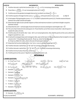 CLASS XII MATHEMATICS NITISH GUPTA
A-1/53, 54, SECTOR-6 01141424079, 8376074222
7. Findthe intervalsinwhichthe function f f(x) =x3
+
1
𝑥3
, x ≠ 0 is increasingordecreasing.
8. Prove that y =
4⁡𝑠𝑖𝑛⁡𝜃
(2+𝑐𝑜𝑠⁡𝜃)
– 𝜃 is an increasingfunctionof 𝜃 in[0,
𝜋
2
]
9. Findthe area of the greatestrectangle thatcan be inscribedinanellipse
𝑥2
𝑎2
+⁡
𝑦2
𝑏2
= 1.
10. Findthe equationof tangenttothe curve y =
𝑋−7
( 𝑋−2)(𝑋−3)
at the pointwhere itcuts x-axis. [x-20y=7]
11. A helicopterif flyingalongthe curve y= x2
+ 2. A soldierisplacedatthe point(3,2) .findthe nearestdistance
betweenthe soliderandthe helicopter.
12. Showthat the rightcircular cylinderof givensurface andmaximumvolume issuchthatitsheightisequal to
diameterof base.
13. Showthat the semi – vertical angle of cone of maximumvolume andof givenslantheightistan-1
√2.
14. The sum of perimeterof circle andsquare isK. Prove thatthe sumof theirareasisleastwhen side of square is
double the radiusof circle.
15. Findthe value of x forwhich f(x) = [x(x – 2)]2
is an increasingfunction.Also,findthe pointsonthe curve,where the
tangentisparallel tox- axis.
16. A tankwithrectangularbase and rectangularsides,openatthe topis to be constructedsothat its depthin2 m and
volume is8 m3
.If buildingof tankcostsRs. 70 persq. meterforthe base and
Rs. 45 persq. Meterfor sides,whatisthe cost of leastexpensive tank?
17. Showthat the functionf defined f(x) = tan-1
(sinx + cos x) isstrictlyincreasingin(0,
𝜋
4
) .
18. Findthe intervalsinwhichf(x)=
3
2
x4
-4x3
-12x2
+5isstrictlyincreasingordecreasing.
19. Findthe intervalsinwhichf(x)=
3
10
x4
-
4
⁡5
x3
-3x2
+
36
5
𝑥 + 11 is strictlyincreasing ordecreasing.
20. Findthe minimumvalue of (ax+by),where xy=c2
.
21. Findthe pointon the curve x2
=4ywhichisnearesttothe point(-1,2).
INTEGRALS
2 MARKS QUESTIONS.
1. (i) ∫ 𝑡𝑎𝑛8 𝑥𝑠𝑒𝑐4 𝑥 𝑑𝑥 (ii)∫
1
4+9𝑥2
𝑑𝑥 (iii) ∫(
1
𝑥2
−
1
𝑥
) 𝑒 𝑥 𝑑𝑥 (iv)∫ 𝑠𝑖𝑛7 𝑥
𝜋
0 𝑑𝑥
(v) ∫
1
𝑥2+2𝑥+2
𝑑𝑥 (vi)∫
1
𝑠𝑖𝑛2 𝑥𝑐𝑜𝑠2 𝑥
𝑑𝑥 (vii). ∫
𝑐𝑜𝑠2𝑥
( 𝑠𝑖𝑛𝑥+𝑐𝑜𝑠𝑥)2
𝑑𝑥
2. (i). ∫
1
𝑥2−4𝑥+9
𝑑𝑥 (ii). ∫√10 + 4𝑥 − 2𝑥2 𝑑𝑥 (iii). ∫
1
1+𝑐𝑜𝑡7 𝑥
𝜋
2
0 𝑑𝑥 (iv). ∫(
1−𝑥
1+𝑥2
)
2
𝑒 𝑥 𝑑𝑥
3. Evaluate:∫
𝑐𝑜𝑠2𝑥
𝑐𝑜𝑠2 𝑥⁡⁡𝑠𝑖𝑛2 𝑥
dx
4. Evaluate:∫
𝑑𝑥
√7−6𝑥−𝑥2
5. Evaluate:∫
2+𝑠𝑖𝑛⁡2𝑥
1+𝑐𝑜𝑠⁡2𝑥
𝑒 𝑥 dx
6. Evaluate:∫
𝑑𝑥
𝑥[6( 𝑙𝑜𝑔⁡𝑥)2+7⁡𝑙𝑜𝑔⁡𝑥+2]
dx
7. Evaluate: ∫
√ 𝑥
√1−𝑥3
𝑑𝑥
8. Evaluate: ∫
𝑠𝑖𝑛⁡𝑥
𝑠𝑖𝑛⁡(𝑥+𝑎)
𝑑𝑥
9. Evaluate:∫
(2𝑥−5)𝑒2𝑥
(2𝑥−3)3
dx
4 MARKS QUESTIONS.
10. Evaluate :-∫
𝑥2+⁡1
(⁡𝑥−1)2(⁡𝑥+3)
dx.
 