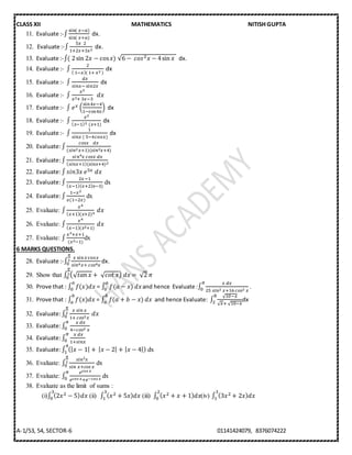 CLASS XII MATHEMATICS NITISH GUPTA
A-1/53, 54, SECTOR-6 01141424079, 8376074222
11. Evaluate :-∫
sin(⁡𝑥−𝑎)
sin(⁡𝑥+𝑎)
dx.
12. Evaluate :-∫
5𝑥⁡⁡2
1+2𝑥+3𝑥2
dx.
13. Evaluate :-∫(⁡2sin 2𝑥 − cos 𝑥)⁡√6 −⁡ 𝑐𝑜𝑠2 𝑥 − 4sin 𝑥⁡ dx.
14. Evaluate :- ∫
2
(⁡1−𝑥)(⁡1+⁡𝑥2⁡)
dx
15. Evaluate :- ∫
𝑑𝑥
𝑠𝑖𝑛𝑥−⁡sin2𝑥
dx
16. Evaluate :- ∫
𝑥2
𝑥2+⁡3𝑥−3
⁡⁡𝑑𝑥⁡⁡⁡⁡⁡⁡⁡⁡⁡⁡⁡
17. Evaluate :- ∫ 𝑒 𝑥 (
sin4𝑥−4
1−cos4𝑥
) dx
18. Evaluate :- ∫
𝑥2
( 𝑥−1)3⁡⁡(𝑥+1)
dx
19. Evaluate :- ∫
1
𝑠𝑖𝑛𝑥⁡(⁡5−4cos𝑥)
dx
20. Evaluate:∫
𝑐𝑜𝑠𝑥⁡⁡⁡⁡𝑑𝑥
(𝑠𝑖𝑛2 𝑥+1)(𝑠𝑖𝑛2 𝑥+4)
21. Evaluate:∫
𝑠𝑖 𝑛4 𝑥⁡𝑐𝑜𝑠𝑥⁡𝑑𝑥
( 𝑠𝑖𝑛𝑥+1)(𝑠𝑖𝑛𝑥+4)2
22. Evaluate:∫ 𝑠𝑖𝑛3𝑥⁡𝑒5𝑥⁡𝑑𝑥
23. Evaluate:∫
2𝑥−1
( 𝑥−1)( 𝑥+2) 𝑥−3)
dx
24. Evaluate:∫
1−𝑥2
𝑥(1−2𝑥)
dx
25. Evaluate: ∫
𝑥4
( 𝑥+1)(𝑥+2)4
⁡𝑑𝑥
26. Evaluate: ∫
𝑥4
( 𝑥−1)(𝑥2+1)
⁡𝑑𝑥
27. Evaluate: ∫
𝑥3+𝑥+1
(𝑥2−1)
dx
6 MARKS QUESTIONS.
28. Evaluate :-∫
𝑥 sin 𝑥cos𝑥
𝑠𝑖𝑛4 𝑥+⁡𝑐𝑜𝑠4 𝑥
𝜋
2
0 dx.
29. Show that ∫ (√ 𝑡𝑎𝑛⁡𝑥 +⁡√ 𝑐𝑜𝑡⁡𝑥)⁡𝑑𝑥 =⁡√2⁡𝜋
𝜋
2
0
30. Prove that : ∫ 𝑓(𝑥)𝑑𝑥
𝑎
0 = ∫ 𝑓(𝑎 − 𝑥)
𝑎
0 𝑑𝑥and hence Evaluate :∫
𝑥⁡𝑑𝑥
25⁡𝑠𝑖𝑛2⁡𝑥+16⁡𝑐𝑜𝑠2⁡𝑥
𝜋
0 .
31. Prove that : ∫ 𝑓(𝑥)𝑑𝑥
𝑏
𝑎 = ∫ 𝑓(𝑎 + 𝑏 − 𝑥)
𝑏
𝑎 𝑑𝑥 and hence Evaluate: ∫
√10−𝑥
√ 𝑥+⁡√10−𝑥
8
2 dx
32. Evaluate:∫
𝑥⁡𝑠𝑖𝑛⁡𝑥
1+⁡𝑐𝑜𝑠2 𝑥
𝜋
2
0 ⁡𝑑𝑥
33. Evaluate:∫
⁡𝑥⁡𝑑𝑥
4−𝑐𝑜𝑠2⁡𝑥
𝜋
0
34. Evaluate:∫
⁡𝑥⁡𝑑𝑥
1+𝑠𝑖𝑛𝑥
𝜋
0 ⁡
35. Evaluate:∫ (| 𝑥 − 1| +⁡| 𝑥 − 2| + | 𝑥 − 4|)
4
1 dx
36. Evaluate: ∫
𝑠𝑖𝑛2 𝑥
𝑠𝑖𝑛⁡𝑥+𝑐𝑜𝑠⁡𝑥
𝜋
2
0 dx
37. Evaluate: ∫
𝑒 𝑐𝑜𝑠⁡𝑥
𝑒 𝑐𝑜𝑠⁡𝑥+𝑒−𝑐𝑜𝑠⁡𝑥
𝜋
0 dx
38. Evaluate as the limit of sums :
(i)∫ (2𝑥2 − 5) 𝑑𝑥
3
0 (ii) ∫ ( 𝑥2 + 5𝑥) 𝑑𝑥
3
1 (iii) ∫ ( 𝑥2 + 𝑥 + 1) 𝑑𝑥
2
0 (iv) ∫ (3𝑥2 + 2𝑥) 𝑑𝑥
3
1
 