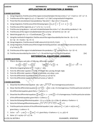 CLASS XII MATHEMATICS NITISH GUPTA
A-1/53, 54, SECTOR-6 01141424079, 8376074222
APPLICATION OF INTEGRATION (6 MARKS)
6 MARKS QUESTIONS.
1. Usingintegration,findthe areaof the regionenclosedbetweenthe twocirclesx2
+y2
= 4 and (x – 2)2
+ y2
= 4.
2. Findthe area of the region{ (x,y) : y2
 6ax and x2
+ y2
 16a2
} usingmethodof integration.
3. Prove that the area betweentwoparabolasy2
4ax andx2
= 4ay is16 a2
/ 3 sq units.
4. Usingintegration,findthe areaof the followingregion. {( 𝑥, 𝑦):
𝑥2
9
+⁡
𝑦2
4
⁡≤ 1⁡ ≤⁡
𝑥
3
+⁡
𝑦
2
}.
5. Findthe area of the region{(x,y) :x2
+ y2
≤ 4, 𝑥 + 𝑦 ≥ 2}.
6. Findthe area lyingabove x – axisand includedbetweenthe circle x2
+y2
= 8x andthe parabolay2
= 4x.
7. Findthe area of the regionincludedbetweenthe curve 4y = 3x2
and line 2y = 3x + 12
8. Sketchthe graph of y = | 𝑥 + 3| and Evaluate ∫ | 𝑥 + 3|
0
−6 dx .
9. Usingthe methodof integration,findthe areaof the regionboundedbythe lines3x – 2y + 1 = 0,
2x + 3y – 21 = 0 and x – 5y + 9 = 0.
10. Usingintegration,findthe areaof ∆ ABC where A (2,3),B (4,7),C (6,2).
11. Usingintegration,findthe areaof the triangle formedbypositive x-axisandtangentandnormal tothe circle
x2
+y2
=4 at (1,√3)
12. Findthe area of the regionincludedbetweenthe parabolay=
3⁡𝑥2
4
and the line 3x – 2y + 12 = 0.
13. Findthe area boundedbythe circle x2
+ y2
= 16 and the line y= x in the firstQuadrant. [2𝜋]
DIFFERENTIAL EQUATIONS (6MARKS)
2 MARKS QUESTIONS.
1. What is the degree and order of following differential equation?
(i) y
𝑑2 𝑦
𝑑𝑥2
+ (
𝑑𝑦
𝑑𝑥
)
3
= 𝑥 (
𝑑3 𝑦
𝑑𝑥3
)
2
. (ii)(
𝑑𝑦
𝑑𝑥
)
4
+ 3y
𝑑2 𝑦
𝑑𝑥2
= 0. (iii)
𝑑3 𝑦
𝑑𝑥3
+y2
+ 𝑒
𝑑𝑦
𝑑𝑥 = 0
2. Write the integratingfactorof
𝑑𝑦
𝑑𝑥
+ 2y tan x = sin x
3. Form the differential equation of family of straight lines passing through origin.
4. Form the differential equation of family of parabolas axis along x-axis.
5. Form the differential equationof familyof curves;(x-a)2
+2y2
=a2
.
6. Form the differential equationof familyof curves;y2
=a(b-x2
)
4 MARKS QUESTIONS.
1. Showthat the differential equation xdy – ydx = √𝑥2 + 𝑦2 dx is homogeneousandsolve it.
2. Show that the differential equation [𝑥⁡𝑠𝑖𝑛2 (
𝑦
𝑥
) − ⁡𝑦] dx + x dy= 0 ishomogeneous.Findthe particularsolutionof
thisdifferential equation,giventhaty=
𝜋
4
whenx = 1.
3. Showthat the differential equationx
𝑑𝑦
𝑑𝑥
sin (
𝑦
𝑥
) + ⁡𝑥 − 𝑦 sin (
𝑦
𝑥
) = 0 ishomogeneous.Findthe particularsolution
of thisdifferential equation,giventhatx = 1 wheny=
𝜋
2
.
4. Solve the followingdifferentialequation:- (1+ y + x2
y) dx + (x + x3
)dy= 0, where y= 0 whenx = 1.
5. Solve the followingdifferentialequation:√1 +⁡ 𝑥2 +⁡ 𝑦2 +⁡ 𝑥2 𝑦2 + xy
𝑑𝑦
𝑑𝑥
= 0 .
6. Findthe particularsolutionof the differential equation:( xdy –ydx) ysin
𝑦
𝑥
= (⁡𝑦𝑑𝑥 + 𝑥𝑑𝑦) 𝑥 cos
𝑦
𝑥
,
giventhaty =  whenx = 3.
7. 𝑆𝑜𝑙𝑣𝑒 ∶⁡ 𝑥𝑒
𝑦
𝑥 − ⁡𝑦 sin
𝑦
𝑥
+ ⁡𝑥⁡
𝑑𝑦
𝑑𝑥
sin
𝑦
𝑥
= 0 . giventhaty = 0 where x = 1, i.e.,y(1) = 0
8. Solve :(x2
+ xy) dy= (x2
+ y2
) dx.
 