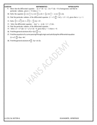 CLASS XII MATHEMATICS NITISH GUPTA
A-1/53, 54, SECTOR-6 01141424079, 8376074222
9. Show that the differential equation : 2y ex/y
dx + (y – 2x ex/y
) dy = 0 is homogenous and find its
particular solution, given x = 0 when y = 1.
10. Solve the equation :(𝑥⁡𝑐𝑜𝑠⁡
𝑦
𝑥
+ 𝑦⁡𝑠𝑖𝑛⁡
𝑦
𝑥
)⁡𝑦⁡𝑑𝑥 =⁡(𝑦⁡𝑠𝑖𝑛⁡
𝑦
𝑥
− ⁡𝑥⁡𝑐𝑜𝑠⁡
𝑦
𝑥
) x dy.
11. Find the particular solution of the differential equation (1 + x3
)
𝑑𝑦
𝑑𝑥
+ 6x2
y = (1 + x2
), given that x = y = 1.
12. Solve :(1 + 𝑒
𝑥
𝑦)⁡𝑑𝑥 +⁡ 𝑒
𝑥
𝑦 (1 −
𝑥
𝑦
) ⁡𝑑𝑦 = 0 .
13. Solve the differential equation : (tan-1
y – x) dy = (1 + y2
) dx .
14. Find the particular solution of the differential equation :
15. Solve: (1 + e2x
) dy+ (1 + y2
) ex
dx = 0, given that y = 1 when x = 0.
16. Findthe general solutionof (x +2y3
)
𝑑𝑦
𝑑𝑥
= y.
17. Findthe equationof a curve passingthroughoriginandsatisfyingthe differential equation
(1 + x2
)
𝑑𝑦
𝑑𝑥
+ 2xy= 4x2
.
18. Findthe general solutionof
𝑑𝑦
𝑑𝑥
- 3y = sin 2x.
 