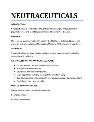 NEUTRACEUTICALS
INTRODUCTION:

Nutraceuticals is a combination of words nutrition and pharmaceuticalsthat
provide benefits and used for prevention and treatment of diseases.

FOUNDER:

The term nutraceutical was firstly used by Dr. Stephen L. DeFelice, founder and
chairman of the Foundation of Innovation Medicine (FIM), Crawford, New Jersey.

DEFINITION:

Nutraceutical is a nontoxic food or food component having a nutritional value
causing benefit to health.

WHAT CAUSED THE NEED OF NUTRACEUTICALS?

      Chronic ailments with reducedhealingsubstitutes.
      Wish for improved medicine.
      New stress on defensive medicine.
      Large population trying to plank out the effects of aging.
      Rushedunspecified exchanges with providers pressurized by managed care.
      Public belief that nature is right.

TYPES OF NEUTRACEUTICALS:

Mainly there are two types of nutraceuticals

1-Functional foods

2-Dietry supplements
 