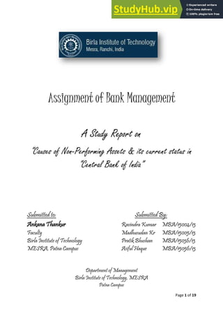 Page 1 of 19
Assignment of Bank Management
A Study Report on
“Causes of Non-Performing Assets & its current status in
“Central Bank of India”
Submitted to: Submitted By:
Ankana Thankur Ravindra Kumar MBA/15004/13
Faculty Madhusudan Kr MBA/15005/13
Birla Institute of Technology Pratik Bhushan MBA/15036/13
MESRA, Patna Campus Asiful Haque MBA/15056/13
Department of Management
Birla Institute of Technology, MESRA
Patna Campus
 