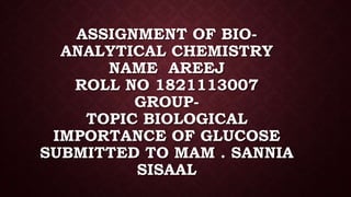 ASSIGNMENT OF BIO-
ANALYTICAL CHEMISTRY
NAME AREEJ
ROLL NO 1821113007
GROUP-
TOPIC BIOLOGICAL
IMPORTANCE OF GLUCOSE
SUBMITTED TO MAM . SANNIA
SISAAL
 