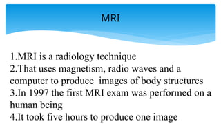 MRI
1.MRI is a radiology technique
2.That uses magnetism, radio waves and a
computer to produce images of body structures
3.In 1997 the first MRI exam was performed on a
human being
4.It took five hours to produce one image
 