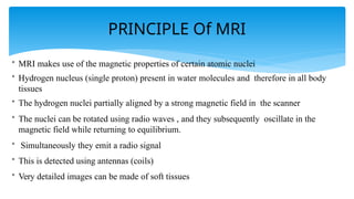 PRINCIPLE Of MRI
• MRI makes use of the magnetic properties of certain atomic nuclei
• Hydrogen nucleus (single proton) present in water molecules and therefore in all body
tissues
• The hydrogen nuclei partially aligned by a strong magnetic field in the scanner
• The nuclei can be rotated using radio waves , and they subsequently oscillate in the
magnetic field while returning to equilibrium.
• Simultaneously they emit a radio signal
• This is detected using antennas (coils)
• Very detailed images can be made of soft tissues
 