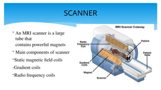 SCANNER
• An MRI scanner is a large
tube that
contains powerful magnets
• Main components of scanner
-Static magnetic field coils
-Gradient coils
-Radio frequency coils
 