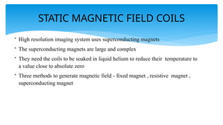 STATIC MAGNETIC FIELD COILS
• High resolution imaging system uses superconducting magnets
• The superconducting magnets are large and complex
• They need the coils to be soaked in liquid helium to reduce their temperature to
a value close to absolute zero
• Three methods to generate magnetic field - fixed magnet , resistive magnet ,
superconducting magnet
 