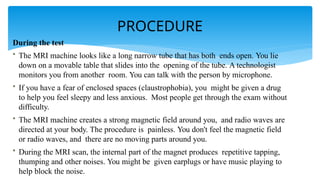 PROCEDURE
During the test
• The MRI machine looks like a long narrow tube that has both ends open. You lie
down on a movable table that slides into the opening of the tube. A technologist
monitors you from another room. You can talk with the person by microphone.
• If you have a fear of enclosed spaces (claustrophobia), you might be given a drug
to help you feel sleepy and less anxious. Most people get through the exam without
difficulty.
• The MRI machine creates a strong magnetic field around you, and radio waves are
directed at your body. The procedure is painless. You don't feel the magnetic field
or radio waves, and there are no moving parts around you.
• During the MRI scan, the internal part of the magnet produces repetitive tapping,
thumping and other noises. You might be given earplugs or have music playing to
help block the noise.
 