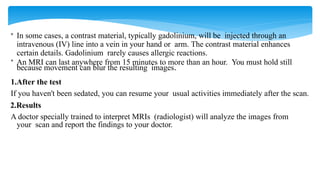 • In some cases, a contrast material, typically gadolinium, will be injected through an
intravenous (IV) line into a vein in your hand or arm. The contrast material enhances
certain details. Gadolinium rarely causes allergic reactions.
• An MRI can last anywhere from 15 minutes to more than an hour. You must hold still
because movement can blur the resulting images.
1.After the test
If you haven't been sedated, you can resume your usual activities immediately after the scan.
2.Results
A doctor specially trained to interpret MRIs (radiologist) will analyze the images from
your scan and report the findings to your doctor.
 