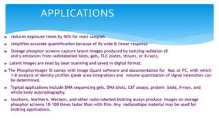 APPLICATIONS
▶ reduces exposure times by 90% for most samples
▶ simplifies accurate quantification because of its wide & linear response
▶ Storage phosphor screens capture latent images produced by ionizing radiation (β
and γ emissions from radiolabelled blots, gels, TLC plates, tissues, or X-rays).
▶ Latent images are read by laser scanning and saved in digital format.
▶ The PhosphorImager SI comes with Image Quant software and documentation for Mac or PC, with which
1-D analysis of density profiles (peak area integration) and volume quantitation of signal intensities can
be determined.
▶ Typical applications include DNA sequencing gels, DNA blots, CAT assays, protein blots, X-rays, and
whole body autoradiography.
▶ Southern, Northern, Western, and other radio-labelled blotting assays produce images on storage
phosphor screens 10-100 times faster than with film. Any radioisotope material may be used for
blotting applications.
 