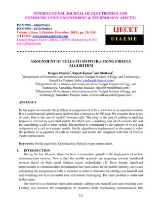 InternationalINTERNATIONAL Communication Engineering & Technology (IJECET), ISSN 0976 –
                   Journal of Electronics and JOURNAL OF ELECTRONICS AND
          COMMUNICATION ENGINEERING & TECHNOLOGY (IJECET)
     6464(Print), ISSN 0976 – 6472(Online) Volume 3, Issue 3, October- December (2012), © IAEME

ISSN 0976 – 6464(Print)
ISSN 0976 – 6472(Online)
Volume 3, Issue 3, October- December (2012), pp. 211-218
                                                                               IJECET
© IAEME: www.iaeme.com/ijecet.asp
Journal Impact Factor (2012): 3.5930 (Calculated by GISI)                    ©IAEME
www.jifactor.com




                ASSIGNMENT OF CELLS TO SWITCHES USING FIREFLY
                                 ALGORITHM
                             Deepak Sharma1, Rajesh Kumar2 and Shrikant3,
       1
           (Department of Electronics and communication, Panipat Institute of Engg. and Technology,
                              Samalkha, Panipat, India, tcmdeepak@gmail.com)
                   2
                     (Department of Electronics and communication, Panipat Institute of Engg. and
                         Technology, Samalkha, Panipat, India,kr_rajesh88@rediffmail.com)
                   3
                     (Department of Electronics and communication, Panipat Institute of Engg. and
                       Technology, Samalkha, Panipat, India, writetoshrikantjoshi@gmail.com)

     ABSTRACT

     In this paper we consider the problem of assignment of cells to switches in an optimum manner.
     It is a combinatorial optimization problem that is known to be NP-hard. We consider three types
     of costs. One is the cost of handoff between cells. The other is the cost of cabling or trunking
     between a cell and its associated switch. The third cost is switching cost which includes the cost
     for transferring a call to other switch. The problem is constrained by the capacity of switch and
     assignment of a cell to a unique switch. Firefly algorithm is implemented in this paper to solve
     the problem of assignment of cells to switches and results are compared with that of Particle
     swarm optimization.

     Keywords: Firefly algorithm, Optimization, Particle swarm optimization.

I.       INTRODUCTION
         During the last 30 years, there has been a tremendous growth in the deployment of mobile
     communication systems. Now a days the mobile networks are migrating towards broadband
     services based on high speed wireless access technologies [1]. Even though significant
     improvement to communication infrastructure has been aimed in the mobile industry, the issues
     concerning the assignment of cells to switches in order to minimize the cabling cost, handoff cost
     and switching cost in a reasonable time still remain challenging. The same problem is addressed
     in this paper.
         Our motive is to minimize three costs namely: cabling cost, handoff cost and switching cost.
     Cabling cost involves the consumption of resources while maintaining communication link

                                                    211
 