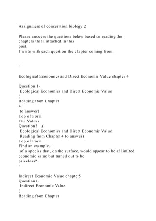 Assignment of conservtion biology 2
Please answers the questions below based on reading the
chapters that I attached in this
post:
I write with each question the chapter coming from.
·
Ecological Economics and Direct Economic Value chapter 4
Question 1-
Ecological Economics and Direct Economic Value
(
Reading from Chapter
4
to answer)
Top of Form
The Valdez
Question2 ...(
Ecological Economics and Direct Economic Value
Reading from Chapter 4 to answer)
Top of Form
Find an example..
.of a species that, on the surface, would appear to be of limited
economic value but turned out to be
priceless?
·
Indirect Economic Value chapter5
Question1-
Indirect Economic Value
(
Reading from Chapter
 