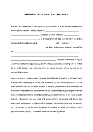 ASSIGNMENT OF CONTRACT TO SELL REAL ESTATE
FOR VALUABLE CONSIDERATION, the receipt and sufficiency of which are acknowledged, the
undersigned (“Assignor”) hereby assigns to
(“Assignee”), whose address is
, all of Assignor’s right, title and interest in and to the
Contract to Sell Real Estate dated , 20 between
, as Seller, and Assignor, as Buyer, as modified
by
[describe amendments, if any, or
insert “no modifications”] (collectively, the “Purchase Agreement”), including but not limited
to any right Assignor might otherwise have or acquire to return of any earnest money
deposited by Assignor.
Assignor represents and warrants to Assignee that (1) Exhibit A attached to this Assignment
is a true and complete copy of the Purchase Agreement, (2) the Purchase Agreement is in full
force and effect and has not been modified in any way (other than by any amendment or
modification referred to in the definition of Purchase Agreement above), (3) Assignor’s interest
in the Purchase Agreement is free and clear of any prior assignment and of any lien or security
interest, (4) Assignor has good right and lawful authority to execute and deliver this
Assignment and to assign to Assignee all of Assignor’s interest in the Purchase Agreement,
and (5) no party to the Purchase Agreement is presently in default with respect to the
performance of such party’s obligations under the Purchase Agreement.
 
