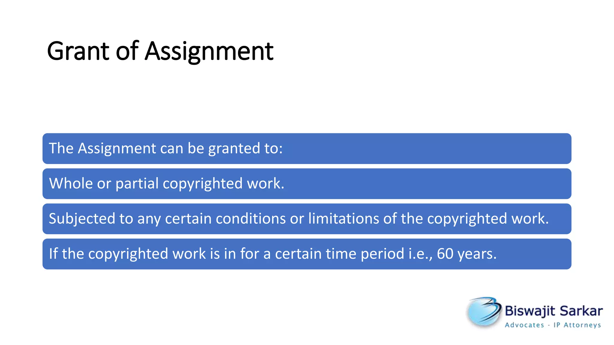 Grant of Assignment
The Assignment can be granted to:
Whole or partial copyrighted work.
Subjected to any certain conditions or limitations of the copyrighted work.
If the copyrighted work is in for a certain time period i.e., 60 years.
 