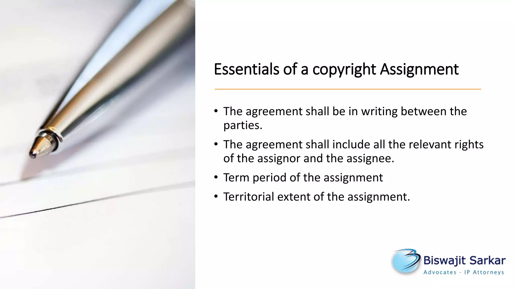 Essentials of a copyright Assignment
• The agreement shall be in writing between the
parties.
• The agreement shall include all the relevant rights
of the assignor and the assignee.
• Term period of the assignment
• Territorial extent of the assignment.
 