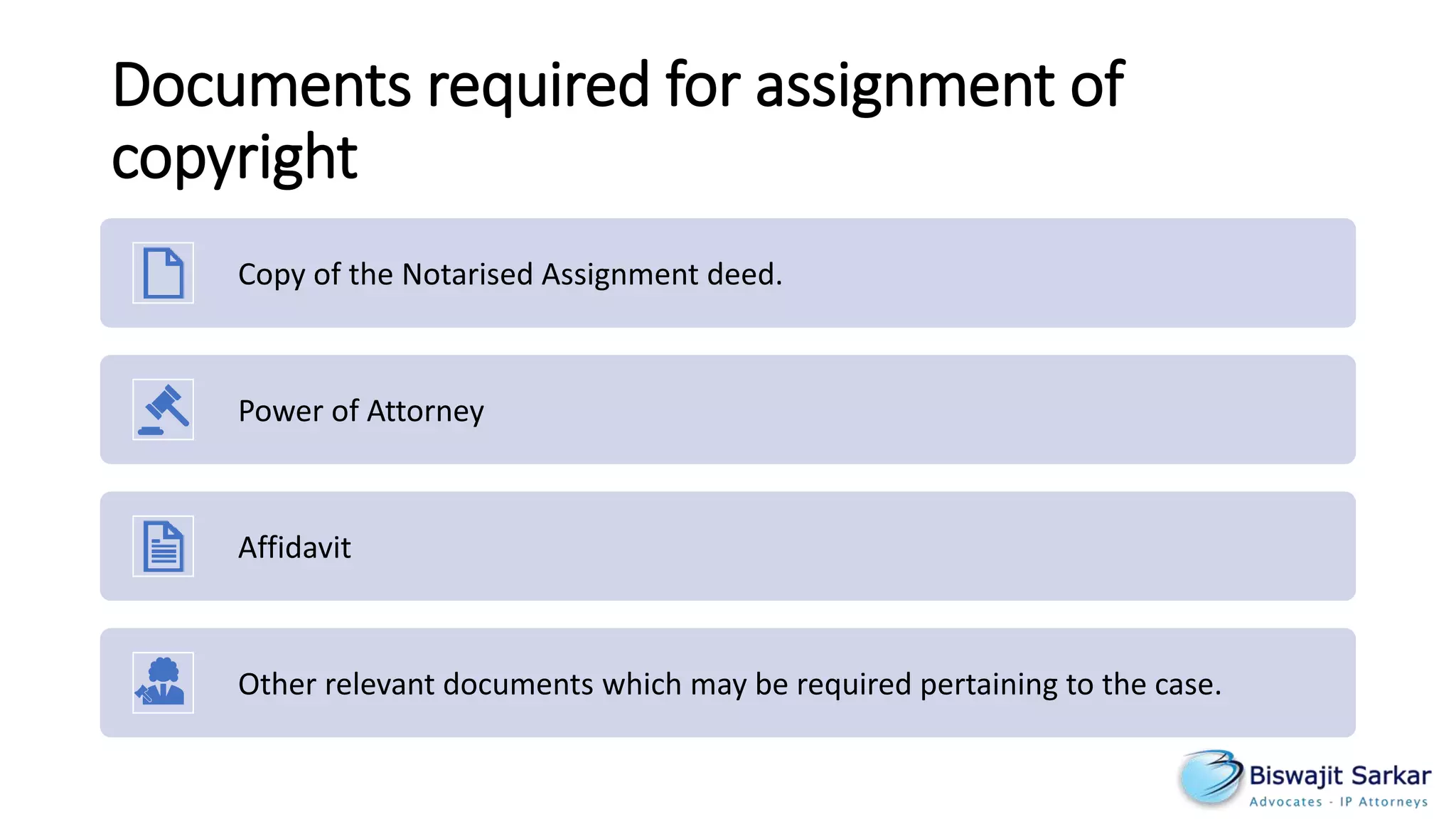 Documents required for assignment of
copyright
Copy of the Notarised Assignment deed.
Power of Attorney
Affidavit
Other relevant documents which may be required pertaining to the case.
 