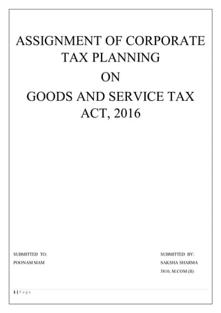 1 | P a g e
ASSIGNMENT OF CORPORATE
TAX PLANNING
ON
GOODS AND SERVICE TAX
ACT, 2016
SUBMITTED TO: SUBMITTED BY:
POONAM MAM SAKSHA SHARMA
5810, M.COM (II)
 