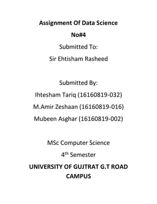 Assignment Of Data Science
No#4
Submitted To:
Sir Ehtisham Rasheed
Submitted By:
Ihtesham Tariq (16160819-032)
M.Amir Zeshaan (16160819-016)
Mubeen Asghar (16160819-002)
MSc Computer Science
4th Semester
UNIVERSITY OF GUJTRAT G.T ROAD
CAMPUS
 