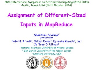 28th International Symposium on Distributed Computing (DISC 2014) 
Austin, Texas, USA (12-15 October 2014) 
Assignment of Different-Sized 
Inputs in MapReduce 
Shantanu Sharma2 
joint work with 
Foto N. Afrati1, Shlomi Dolev2, Ephraim Korach2, and 
Jeffrey D. Ullman3 
1 National Technical University of Athens, Greece 
2 Ben-Gurion University of the Negev, Israel 
3 Stanford University, USA 
 