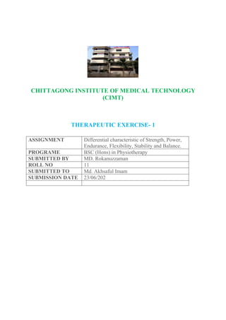 CHITTAGONG INSTITUTE OF MEDICAL TECHNOLOGY
(CIMT)
THERAPEUTIC EXERCISE- 1
ASSIGNMENT Differential characteristic of Strength, Power,
Endurance, Flexibility, Stability and Balance.
PROGRAME BSC (Hons) in Physiotherapy
SUBMITTED BY MD. Rokanuzzaman
ROLL NO 11
SUBMITTED TO Md. Akhsaful Imam
SUBMISSION DATE 23/06/202
 
